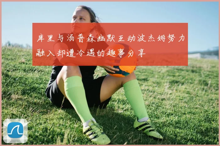 库里与汤普森幽默互动波杰姆努力融入却遭冷遇的趣事分享