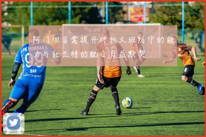 阿门坦言需提升对抗文班防守的能力与杜兰特的配合日益默契