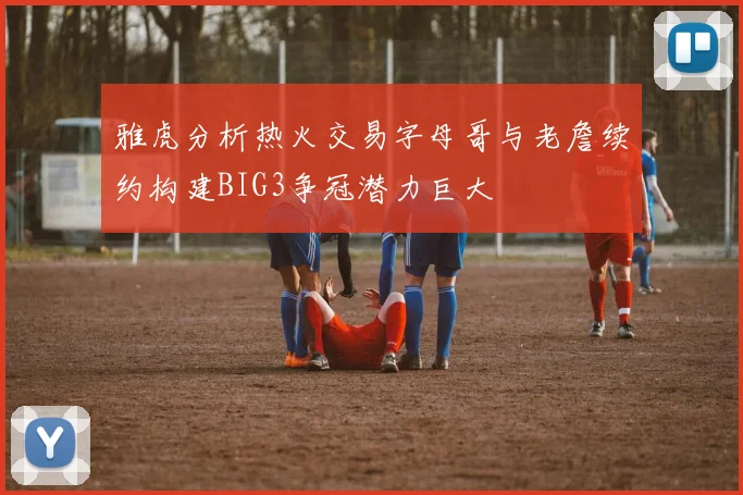 雅虎分析热火交易字母哥与老詹续约构建BIG3争冠潜力巨大