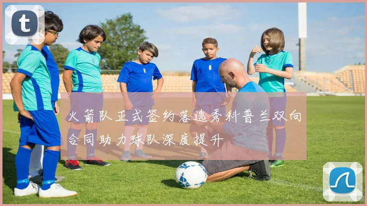 火箭队正式签约落选秀科普兰双向合同助力球队深度提升