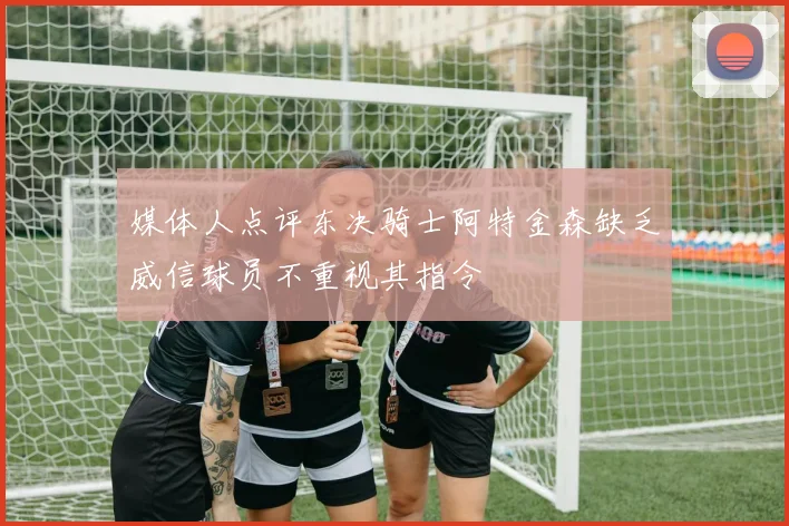 媒体人点评东决骑士阿特金森缺乏威信球员不重视其指令