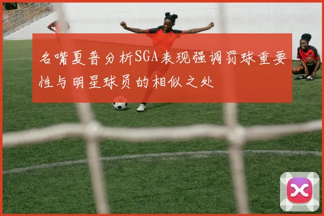 名嘴夏普分析SGA表现强调罚球重要性与明星球员的相似之处