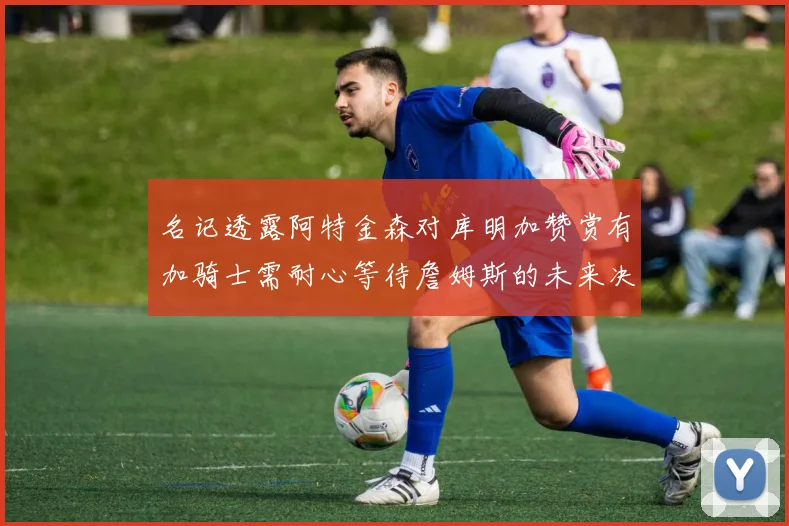 名记透露阿特金森对库明加赞赏有加骑士需耐心等待詹姆斯的未来决定