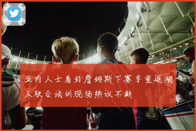 业内人士看好詹姆斯下赛季重返湖人联合试训现场热议不断
