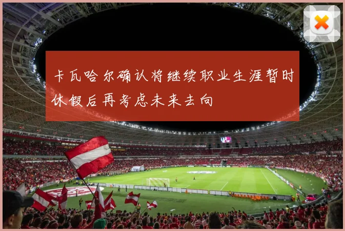 卡瓦哈尔确认将继续职业生涯暂时休假后再考虑未来去向