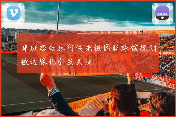 库班怒告独行侠老板因新球馆规划被边缘化引发关注