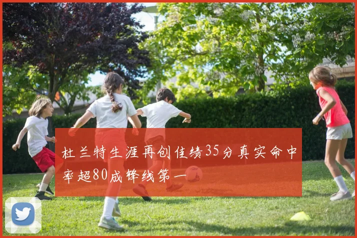杜兰特生涯再创佳绩35分真实命中率超80成锋线第一