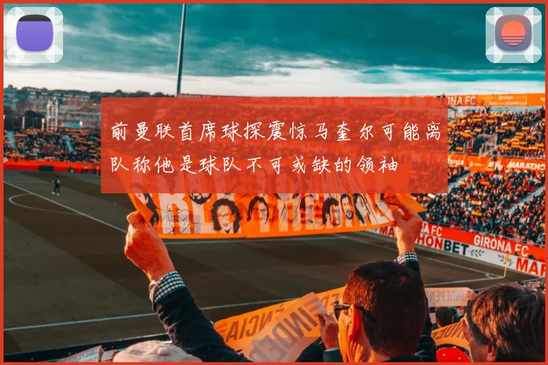 前曼联首席球探震惊马奎尔可能离队称他是球队不可或缺的领袖