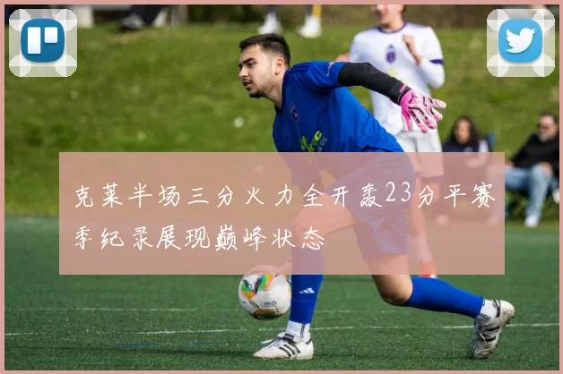 克莱半场三分火力全开轰23分平赛季纪录展现巅峰状态