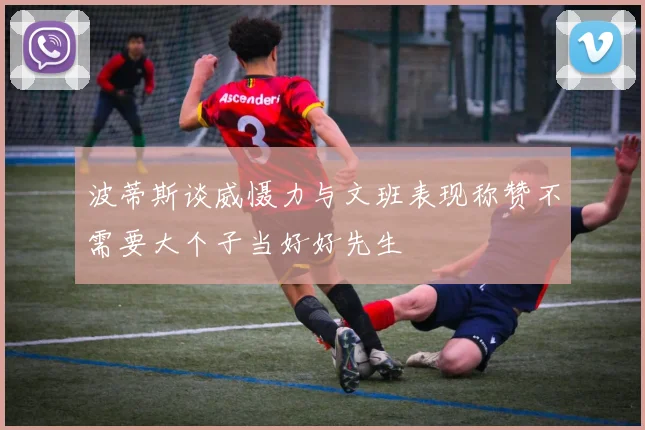 波蒂斯谈威慑力与文班表现称赞不需要大个子当好好先生