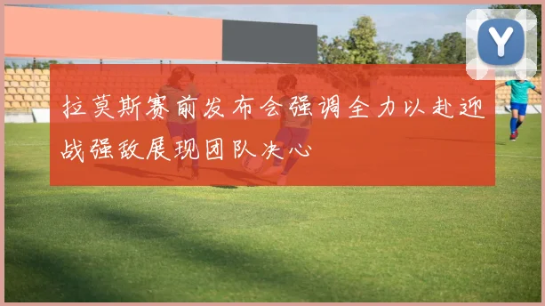 拉莫斯赛前发布会强调全力以赴迎战强敌展现团队决心