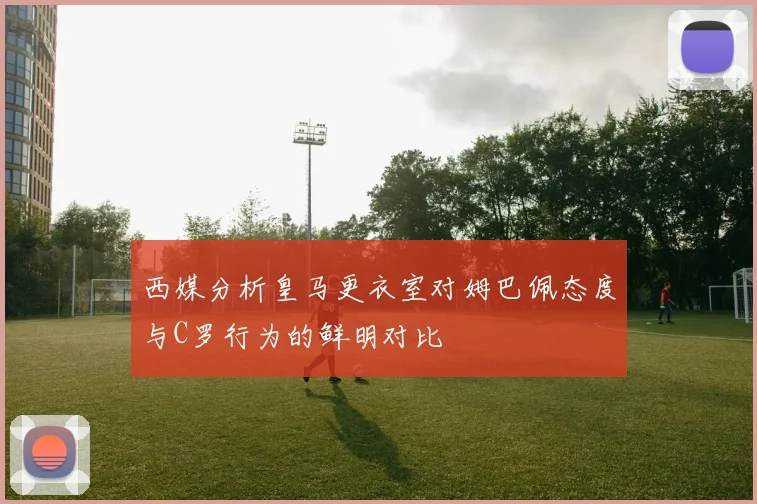 西媒分析皇马更衣室对姆巴佩态度与C罗行为的鲜明对比