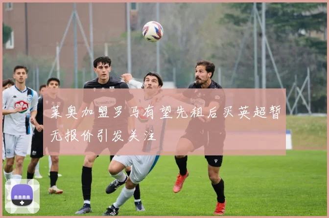 莱奥加盟罗马有望先租后买英超暂无报价引发关注