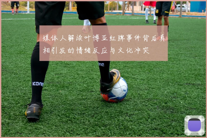 媒体人解读叶博亚红牌事件背后真相引发的情绪反应与文化冲突