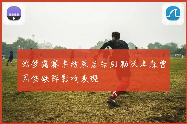 沈梦露赛季结束后告别勒沃库森曾因伤缺阵影响表现