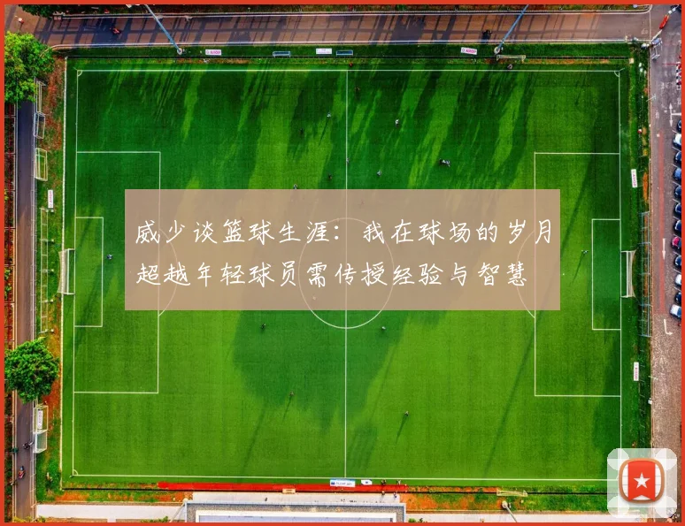 威少谈篮球生涯：我在球场的岁月超越年轻球员需传授经验与智慧