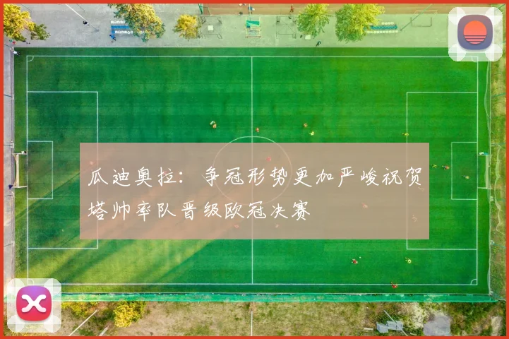 瓜迪奥拉：争冠形势更加严峻祝贺塔帅率队晋级欧冠决赛